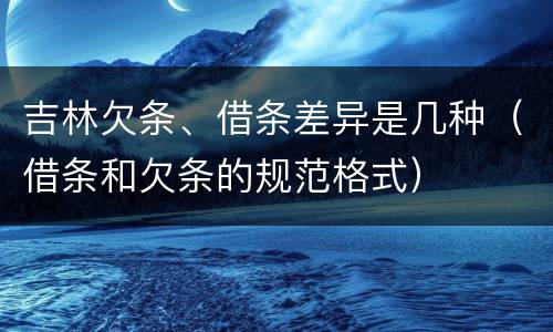 吉林欠条、借条差异是几种（借条和欠条的规范格式）