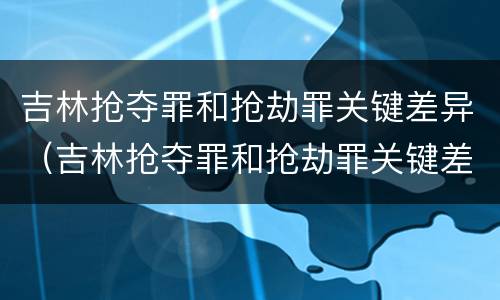 吉林抢夺罪和抢劫罪关键差异（吉林抢夺罪和抢劫罪关键差异是什么）