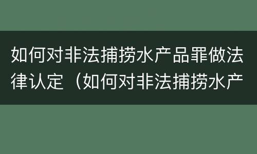 如何对非法捕捞水产品罪做法律认定（如何对非法捕捞水产品罪做法律认定和处罚）