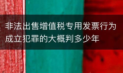 非法出售增值税专用发票行为成立犯罪的大概判多少年