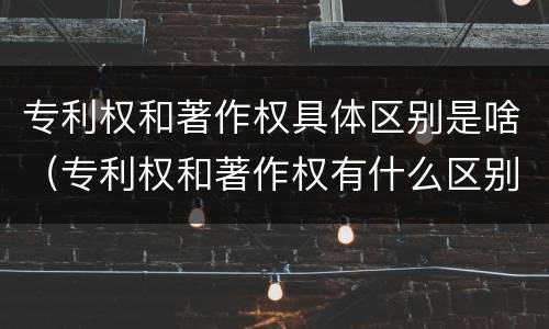 专利权和著作权具体区别是啥（专利权和著作权有什么区别）