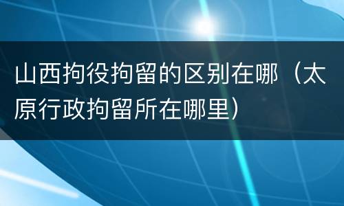 山西拘役拘留的区别在哪(太原行政拘留所在哪里)