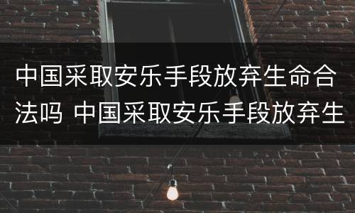中国采取安乐手段放弃生命合法吗 中国采取安乐手段放弃生命合法吗知乎