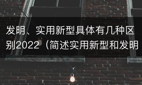 发明、实用新型具体有几种区别2022（简述实用新型和发明的区别）