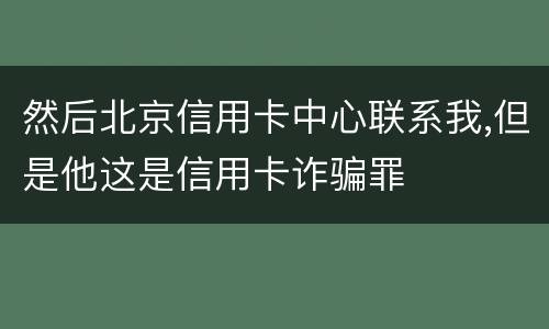 然后北京信用卡中心联系我,但是他这是信用卡诈骗罪