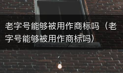 老字号能够被用作商标吗（老字号能够被用作商标吗）