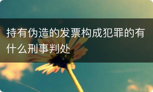 持有伪造的发票构成犯罪的有什么刑事判处