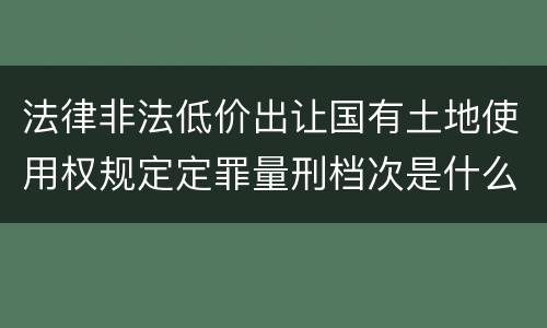 法律非法低价出让国有土地使用权规定定罪量刑档次是什么 法律非法低价出让国有土地使用权规定定罪量刑档次是什么