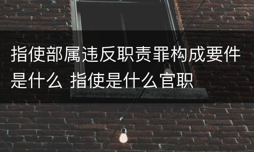 指使部属违反职责罪构成要件是什么 指使是什么官职 指使部属违反职责罪构成要件是什么 指使是什么官职