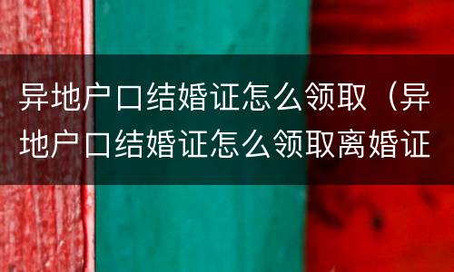 异地户口结婚证怎么领取（异地户口结婚证怎么领取离婚证）