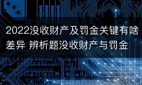 2022没收财产及罚金关键有啥差异 辨析题没收财产与罚金