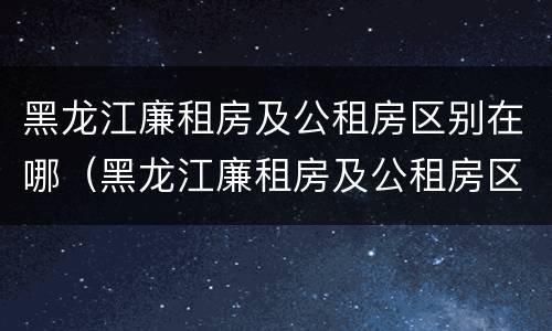 黑龙江廉租房及公租房区别在哪（黑龙江廉租房及公租房区别在哪里）