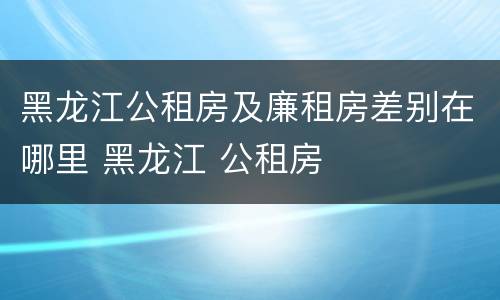 黑龙江公租房及廉租房差别在哪里 黑龙江 公租房