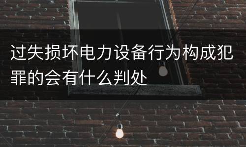 过失损坏电力设备行为构成犯罪的会有什么判处