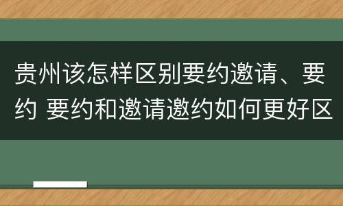贵州该怎样区别要约邀请、要约 要约和邀请邀约如何更好区分