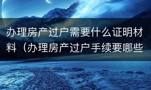 办理房产过户需要什么证明材料（办理房产过户手续要哪些证件）