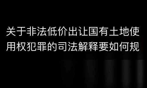 关于非法低价出让国有土地使用权犯罪的司法解释要如何规定