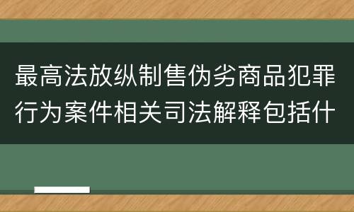 最高法放纵制售伪劣商品犯罪行为案件相关司法解释包括什么主要规定