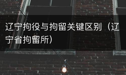 辽宁拘役与拘留关键区别（辽宁省拘留所）