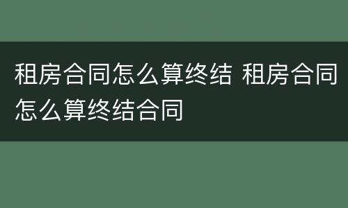 租房合同怎么算终结 租房合同怎么算终结合同