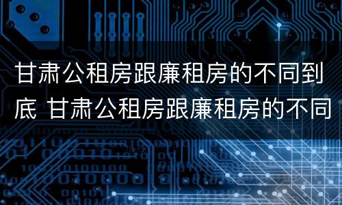 甘肃公租房跟廉租房的不同到底 甘肃公租房跟廉租房的不同到底有多少