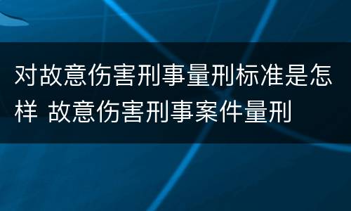 对故意伤害刑事量刑标准是怎样 故意伤害刑事案件量刑