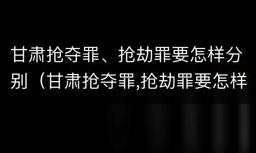 甘肃抢夺罪、抢劫罪要怎样分别（甘肃抢夺罪,抢劫罪要怎样分别判刑）