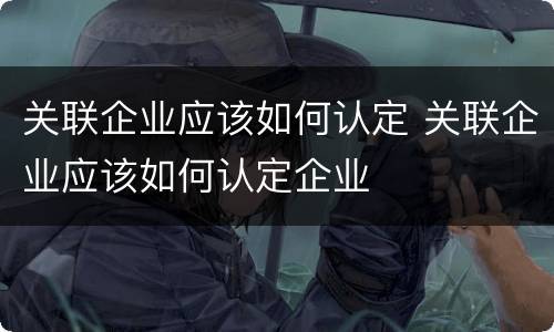 关联企业应该如何认定 关联企业应该如何认定企业