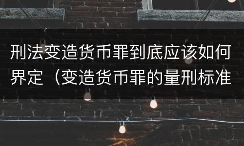 刑法变造货币罪到底应该如何界定（变造货币罪的量刑标准）