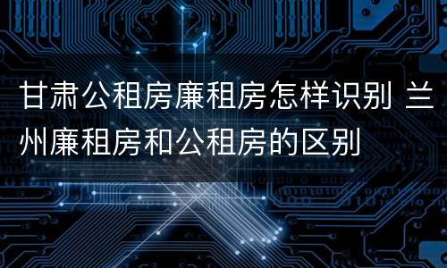 甘肃公租房廉租房怎样识别 兰州廉租房和公租房的区别