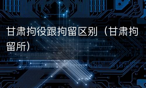 甘肃拘役跟拘留区别（甘肃拘留所）