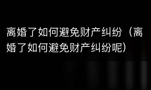 离婚了如何避免财产纠纷（离婚了如何避免财产纠纷呢）