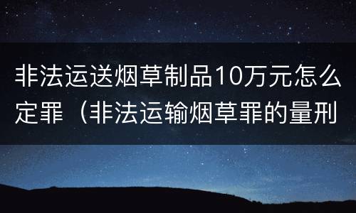 非法运送烟草制品10万元怎么定罪（非法运输烟草罪的量刑细则）