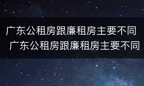 广东公租房跟廉租房主要不同 广东公租房跟廉租房主要不同之处