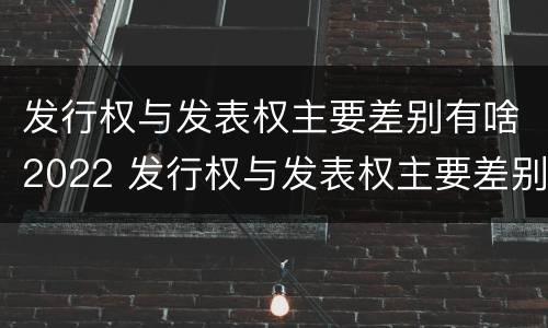 发行权与发表权主要差别有啥2022 发行权与发表权主要差别有啥2022年的