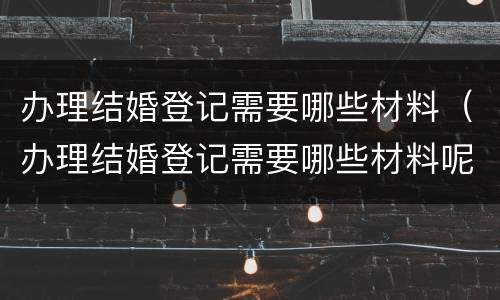 办理结婚登记需要哪些材料（办理结婚登记需要哪些材料呢）
