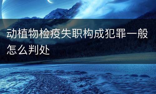 动植物检疫失职构成犯罪一般怎么判处