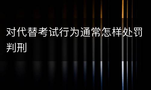 对代替考试行为通常怎样处罚判刑