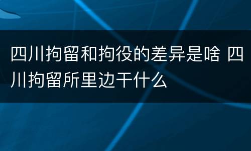 四川拘留和拘役的差异是啥 四川拘留所里边干什么
