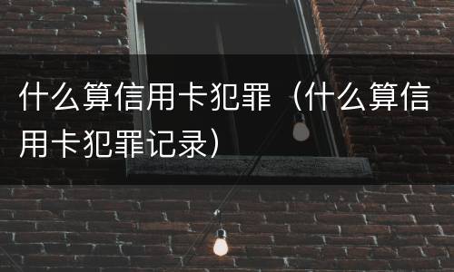 什么算信用卡犯罪（什么算信用卡犯罪记录）