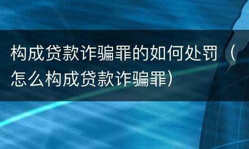 构成贷款诈骗罪的如何处罚（怎么构成贷款诈骗罪）