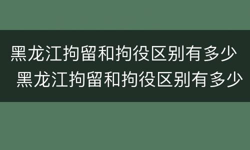 黑龙江拘留和拘役区别有多少 黑龙江拘留和拘役区别有多少条