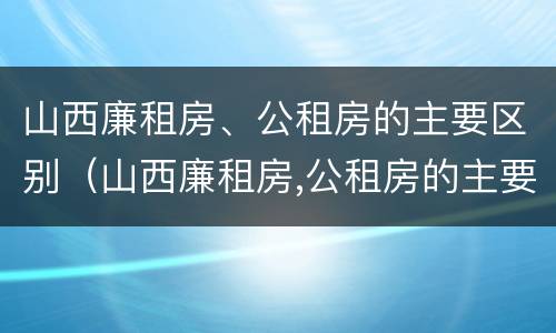 山西廉租房、公租房的主要区别（山西廉租房,公租房的主要区别是）