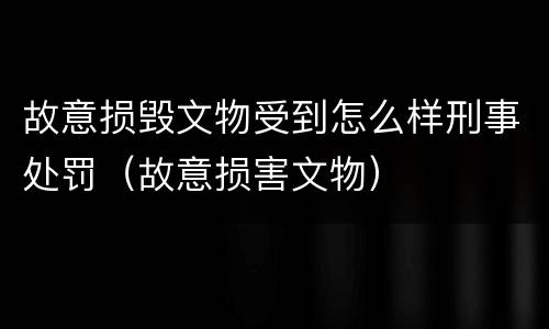 故意损毁文物受到怎么样刑事处罚（故意损害文物）