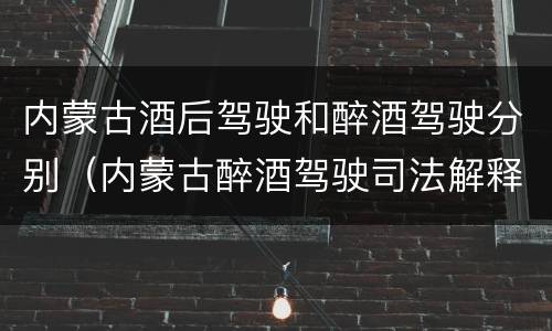 内蒙古酒后驾驶和醉酒驾驶分别（内蒙古醉酒驾驶司法解释）