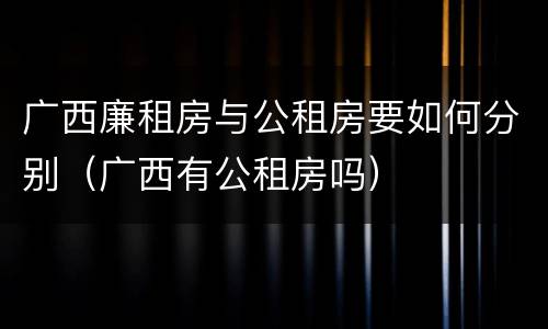 广西廉租房与公租房要如何分别（广西有公租房吗）