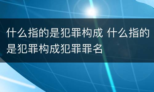 什么指的是犯罪构成 什么指的是犯罪构成犯罪罪名
