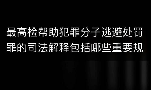 最高检帮助犯罪分子逃避处罚罪的司法解释包括哪些重要规定