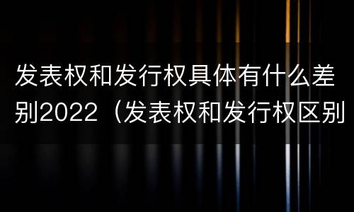 发表权和发行权具体有什么差别2022（发表权和发行权区别）