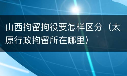 山西拘留拘役要怎样区分（太原行政拘留所在哪里）